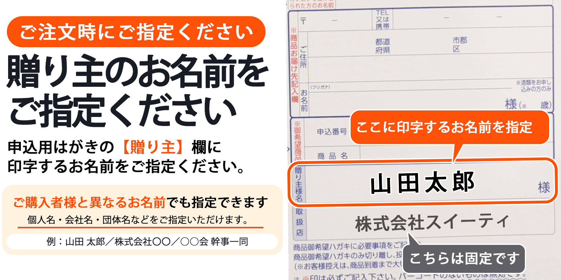 ご注文時に、申込用はがきの贈り主欄に印字するお名前をご指定ください。ご購入者様と異なるお名前も指定できます。個人名・会社名・団体名などをご指定いただけます。取扱店名の株式会社スイーティは固定です。