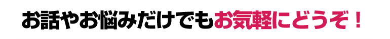 お話やお悩みだけでもお気軽にどうぞ